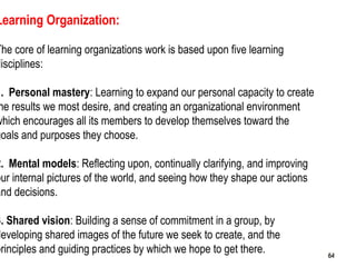 64
Learning Organization:
The core of learning organizations work is based upon five learning
disciplines:
1. Personal mas...