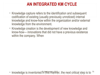 AN INTEGRATED KM CYCLE
• Knowledge capture refers to the identification and subsequent
codification of existing (usually p...