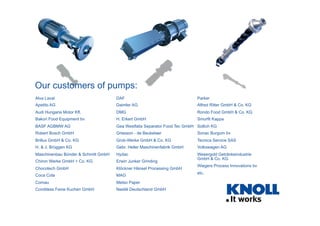 Our customers of pumps:
Alva Laval                           DAF                                   Parker
Apetito AG                           Daimler AG                            Alfred Ritter GmbH & Co. KG
Audi Hungaria Motor Kft.             DMG                                   Rondo Food GmbH & Co. KG
Bakon Food Equipment bv              H. Erkert GmbH                        Smurfit Kappa
BASF AGBMW AG                        Gea Westfalia Separator Food Tec GmbH Sollich KG
Robert Bosch GmbH                    Griesson - de Beukelaer               Sonac Burgum bv
Brillux GmbH & Co. KG                Grob-Werke GmbH & Co. KG              Tecnica Service SAS
H. & J. Brüggen KG                   Gebr. Heller Maschinenfabrik GmbH     Volkswagen AG
Maschinenbau Bünder & Schmitt GmbH   Hydac                                 Wesergold Getränkeindustrie
                                                                           GmbH & Co. KG
Chiron Werke GmbH + Co. KG           Erwin Junker Grinding
                                                                           Wiegers Process Innovations bv
Chocotech GmbH                       Klöckner Hänsel Processing GmbH
                                                                           etc.
Coca Cola                            MAG
Comau                                Metso Paper
Conditess Feine Kuchen GmbH          Nestlé Deutschland GmbH
 