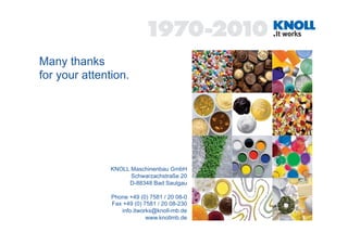 Many thanks
for your attention.




               KNOLL Maschinenbau GmbH
                     Schwarzachstraße 20
                    D-88348 Bad Saulgau

               Phone +49 (0) 7581 / 20 08-0
               Fax +49 (0) 7581 / 20 08-230
                  info.itworks@knoll-mb.de
                            www.knollmb.de
 