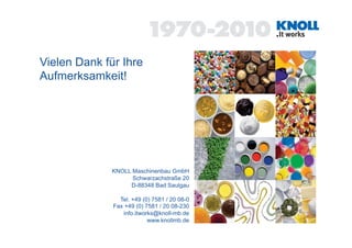 Vielen Dank für Ihre
Aufmerksamkeit!




              KNOLL Maschinenbau GmbH
                    Schwarzachstraße 20
                   D-88348 Bad Saulgau

                Tel. +49 (0) 7581 / 20 08-0
              Fax +49 (0) 7581 / 20 08-230
                 info.itworks@knoll-mb.de
                           www.knollmb.de
 
