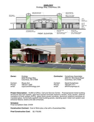 KNOLOGY!
                                                 Knology Way, Columbus, GA

                                      steel tube frame entry !                                     EIFS architectural!
                                      structure w/ mtl. roof                                       feature w/ mtl. roof
22'-0" top of !                                                                                    MBCI 7.2 mtl. Panels!
parapet fram'g.                                                                                    installed horizontally
                                                                 12
                                                                      3                                                                   16'-0"
                                                                                                                                          EIFS w/ !
                                                                                                                                          accent bands

                                                                                                                                          brick 'B'
                                                                                                                                          brick 'A'
                                                                                                                                          scored conc.!
                                                                                                                                          block
                                                                                                                                          brick 'A'


                       curved glass block!                                   glass block op'gs.!                 brick 'B' sills!
                       & curved brick 'B' base                               in brick 'B'                        & soldier course
                                                                             brick 'B' column w/ conc. !         alum. storefront windows !
                                                   FRONT ELEVATION           base & EIFS capital                 w/ insul. & tinted glass




   Owner:         Knology!                                                Contractor:            Humphreys Associates!
                  6050 Knology Way!                                                              2605 W. Britt David Road!
                  Columbus, GA 31909!                                                            Columbus, GA 31909!
   !                                                                      !
   Contact:       Royce Ard!                                              Contact:               David Humphreys!
   Phone:         706-221-1000!                                           Phone:                 706-324-7711!
   email:         royce.ard@knology.com                                   email:                 dlh@humphreys.cc

   !
   Project Description: 19,800 sf Ofﬁce, Call and Service Center. Preengineered metal building
   structural and roof system, split face scored concrete masonry veneer, brick veneer, exterior
   insulation & ﬁnish system (EIFS), glass block accent windows, aluminum sotefront wondows w/
   insulated glass, horizontally applied metal building panels, standing seam metal roof system over
   entrance feature, towers and side entrances.
   !
   Schedule:      !
   Final Completion Date: 5/4/04!
   !
   Construction Contract: Cost of Work plus a fee with a Guaranteed Max!
   !
   Final Construction Cost: $2,178,000
 