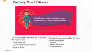 Case Study: Make A Difference
These are in-turn supported by three key
operating principles:
• Integrity
• Servant leadership
• Professionalism
The culture at MAD is built on the bedrock of
three core values:
• Cause above self
• Leadership through ownership
• Sense of family
 