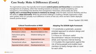 Case Study: Make A Difference (Contd.)
From A/An To A/An
Permissions Culture Recommendations One
Instructions-giving
culture
Initiative-taking one
Reviewing culture Empowerment one
Transactional culture Appreciative one
Appraisal-driven culture Developmental one
“As organizations grow, they typically trend towards control systems and hierarchies to consolidate the
management of complexity, rather than trending towards an increase in overall competency and
transparency of knowledge that devolves that management. Hierarchies unfortunately also drive
rigidity and a corresponding increase in resistance to change, while the latter improves flexibility and thus
the ability to adapt and evolve. While the perceived challenge in building a flexible organization might
seem greater, there isn’t actually much difference in terms of real cost, which we feel is better deployed
towards positive design.”
Rizwan Tayabali, CEO, MAD.
1. It constitutes a systematic, purpose-
oriented approach to solution design and
problem-solving.
2. A focus on ‘minimum useful
documentation’ reduces reinventing the
wheel, and improves internal sharing.
3. It insulates the organization against the
risk of losing people and enables team
members to easily change roles or cover
for each other.
Cultural Transformation at MAD Adopting The SCRUM Agile Framework
 