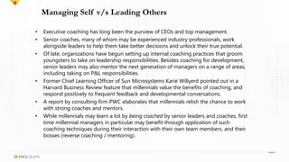 Managing Self v/s Leading Others
• Executive coaching has long been the purview of CEOs and top management.
• Senior coaches, many of whom may be experienced industry professionals, work
alongside leaders to help them take better decisions and unlock their true potential.
• Of late, organizations have begun setting up internal coaching practices that groom
youngsters to take on leadership responsibilities. Besides coaching for development,
senior leaders may also mentor the next generation of managers on a range of areas,
including taking on P&L responsibilities.
• Former Chief Learning Officer of Sun Microsystems Karie Willyerd pointed out in a
Harvard Business Review feature that millennials value the benefits of coaching, and
respond positively to frequent feedback and developmental conversations.
• A report by consulting firm PWC elaborates that millennials relish the chance to work
with strong coaches and mentors.
• While millennials may learn a lot by being coached by senior leaders and coaches, first
time millennial managers in particular may benefit through application of such
coaching techniques during their interaction with their own team members, and their
bosses (reverse coaching / mentoring).
 
