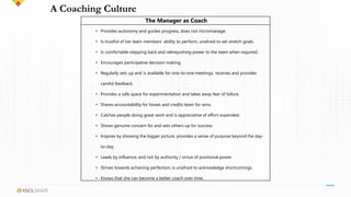A Coaching Culture
The Manager as Coach
• Provides autonomy and guides progress, does not micromanage.
• Is trustful of her team members’ ability to perform, unafraid to set stretch goals.
• Is comfortable stepping back and relinquishing power to the team when required.
• Encourages participative decision making.
• Regularly sets up and is available for one-to-one meetings, receives and provides
candid feedback.
• Provides a safe space for experimentation and takes away fear of failure.
• Shares accountability for losses and credits team for wins.
• Catches people doing great work and is appreciative of effort expended.
• Shows genuine concern for and sets others up for success.
• Inspires by showing the bigger picture, provides a sense of purpose beyond the day-
to-day.
• Leads by influence, and not by authority / virtue of positional power.
• Strives towards achieving perfection, is unafraid to acknowledge shortcomings.
• Knows that she can become a better coach over time.
 