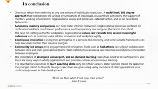 In conclusion
• One must refrain from referring to any one cohort of individuals in isolation. A multi-level, 360 degree
approach that incorporates the unique circumstances of individuals, relationships with peers, the support of
mentors, working environment, organizational values and processes, external factors, and so on need to be
factored in.
• Autonomy, mastery and purpose can help foster intrinsic motivation. Organizational processes centered on
continuous feedback, merit-based performance, and transparency can bring out the best in the cohort.
• The case for crafting authentic workplaces: organizational values can translate into several meaningful
outcomes such as customer value added, innovation and workplace agility.
• Continuous innovation is everyone’s prerogative in a services-led economy, and some suitable frameworks can
help executives further their creative energies.
• Community-led setups drive engagement and innovation. Tools such as hackathons can unleash collaboration
between intra and inter-generational teams. Well-crafted physical spaces can maximize serendipitous encounters
between employees.
• The importance of divergent, convergent, and on-demand learning: executives need to be swift learners, and
there are many ways in which organizations can promote cultures of continuous learning.
• It is essential for executives to learn coaching skills early on in their careers. Older workers create the space for
the younger cohort to flourish. Younger executives are given a leg up by members of older generations who
continuously invest in their development.
“If not us, then who? If not now, then when?”
- John E. Lewis
 