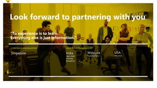 Look forward to partnering with you
“To experience is to learn.
Everything else is just information.”
Singapore
SALES & CUSTOMER SUPPORT
India
New Delhi
Mumbai
Bangalore
CORPORATE HEADQUARTERS
Malaysia
Kuala Lumpur
USA
Houston
 