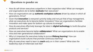 Questions to ponder on
• How do self-driven executives outperform in their respective roles? What can managers
and organizations do to better motivate their executives?
• How can organizations set up authentic workplace cultures driven by values in which all
generations, thrive?
• Given that innovation is everyone’s priority today and not just that of top management,
what can executives do to become better innovators? How can organizations facilitate
innovation and make space for bottom-up cultures to emerge?
• How do executives effectively leverage the latest in digital technology to build disruptive
products and services?
• How can executives become better collaborators? What can organizations do to enable
intra and inter-generational collaboration?
• Why is it important for executives today to pursue lifelong learning? How can
organizations build cultures that promote continuous learning?
• Why do executives need to learn to coach early on in their careers? What does the
leadership style of millennials look like?
 