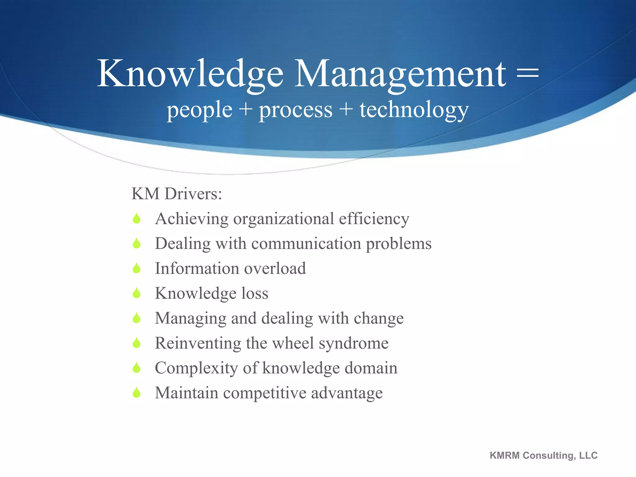 Knowledge Management = people + process + technology KM Drivers: Achieving organizational efficiency  Dealing with communication problems  Information overload  Knowledge loss  Managing and dealing with change  Reinventing the wheel syndrome Complexity of knowledge domain Maintain competitive advantage  KMRM Consulting, LLC 