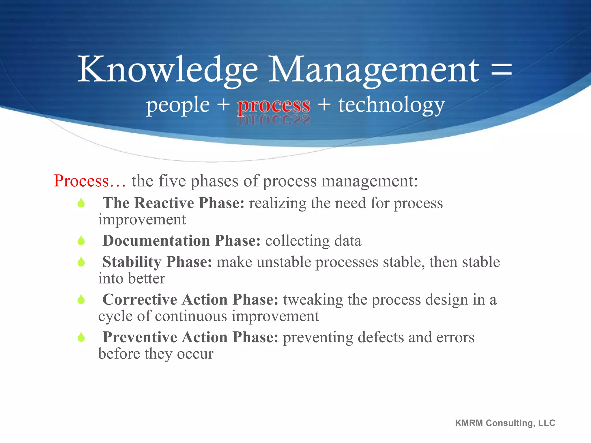 Process…  the five phases of process management: The Reactive Phase:  realizing the need for process improvement Documentation Phase:  collecting data Stability Phase:  make unstable processes stable, then stable into better Corrective Action Phase:  tweaking the process design in a cycle of continuous improvement Preventive Action Phase:  preventing defects and errors before they occur KMRM Consulting, LLC 