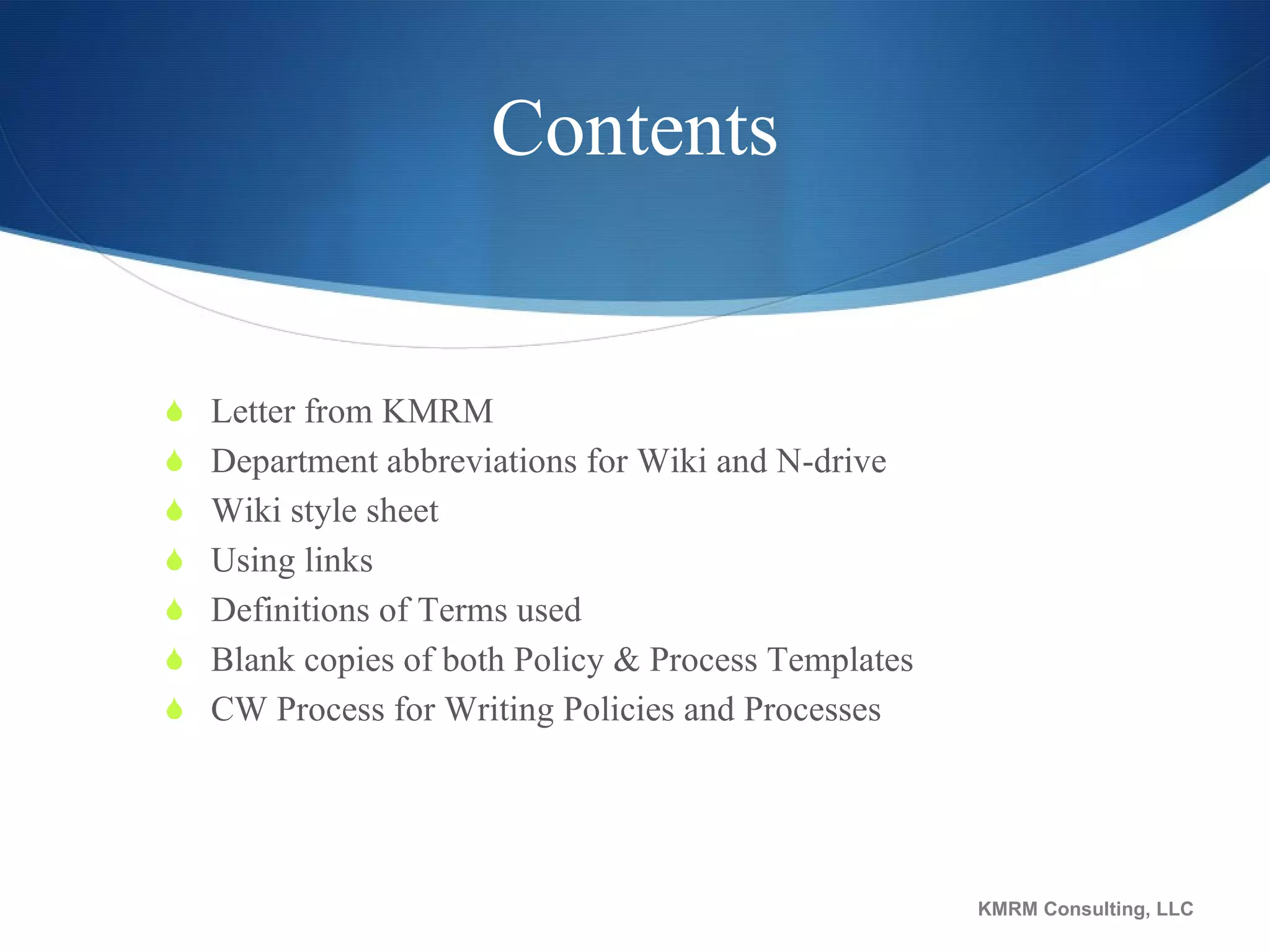 Contents Letter from KMRM Department abbreviations for Wiki and N-drive Wiki style sheet Using links Definitions of Terms used Blank copies of both Policy & Process Templates CW Process for Writing Policies and Processes KMRM Consulting, LLC 