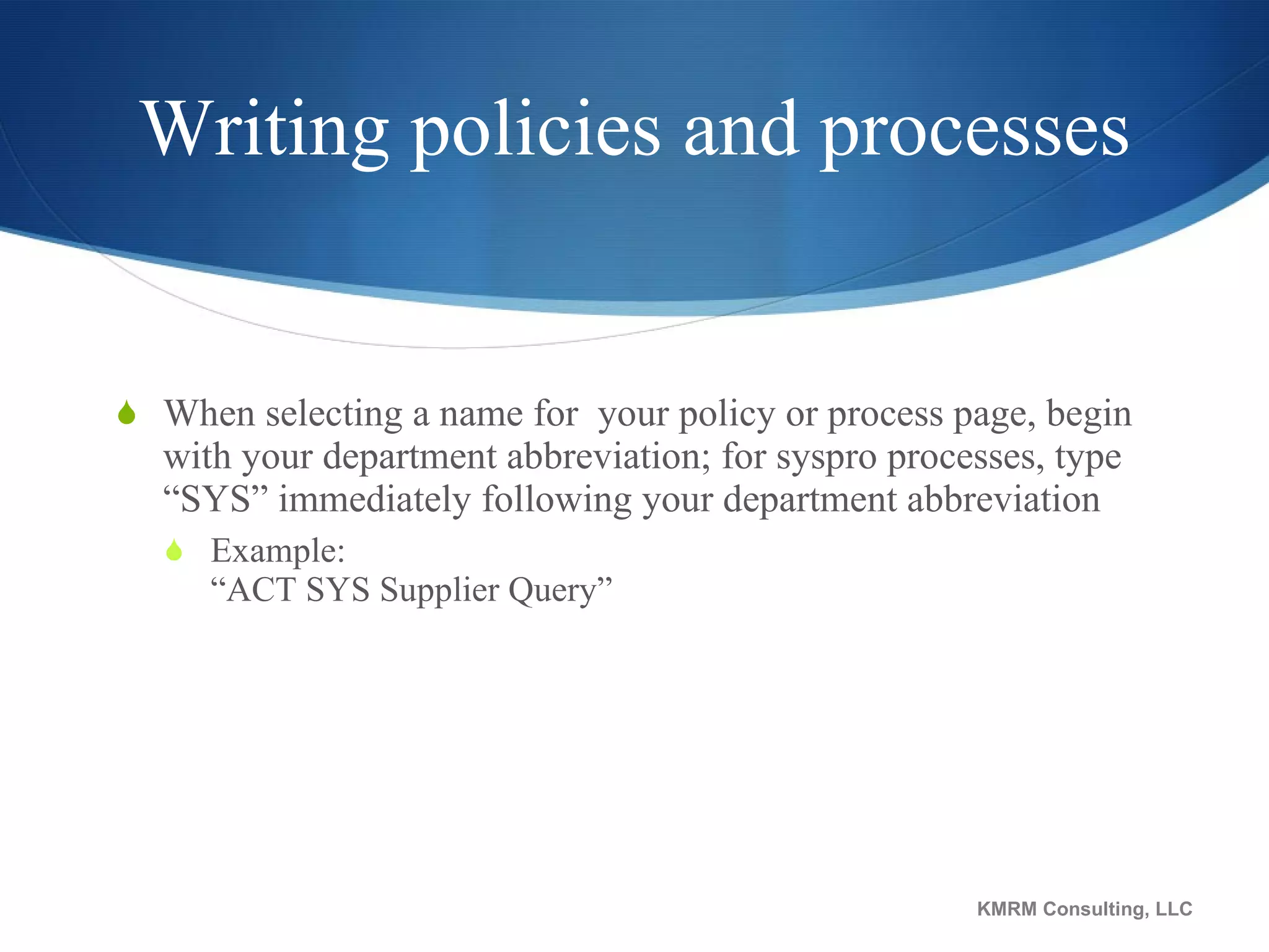 Writing policies and processes When selecting a name for  your policy or process page, begin with your department abbreviation; for syspro processes, type “SYS” immediately following your department abbreviation Example:  “ACT SYS Supplier Query” KMRM Consulting, LLC 