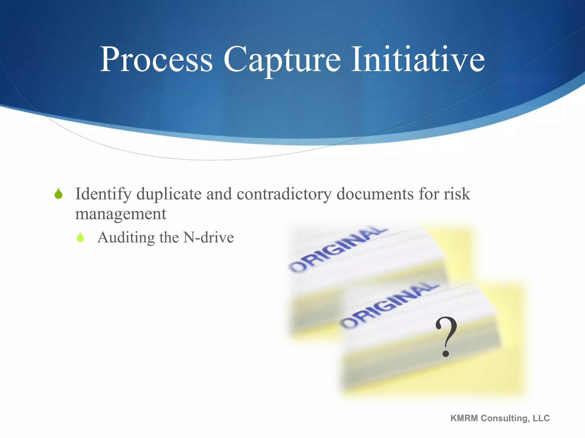 Process Capture Initiative Identify duplicate and contradictory documents for risk management Auditing the N-drive KMRM Consulting, LLC ? 