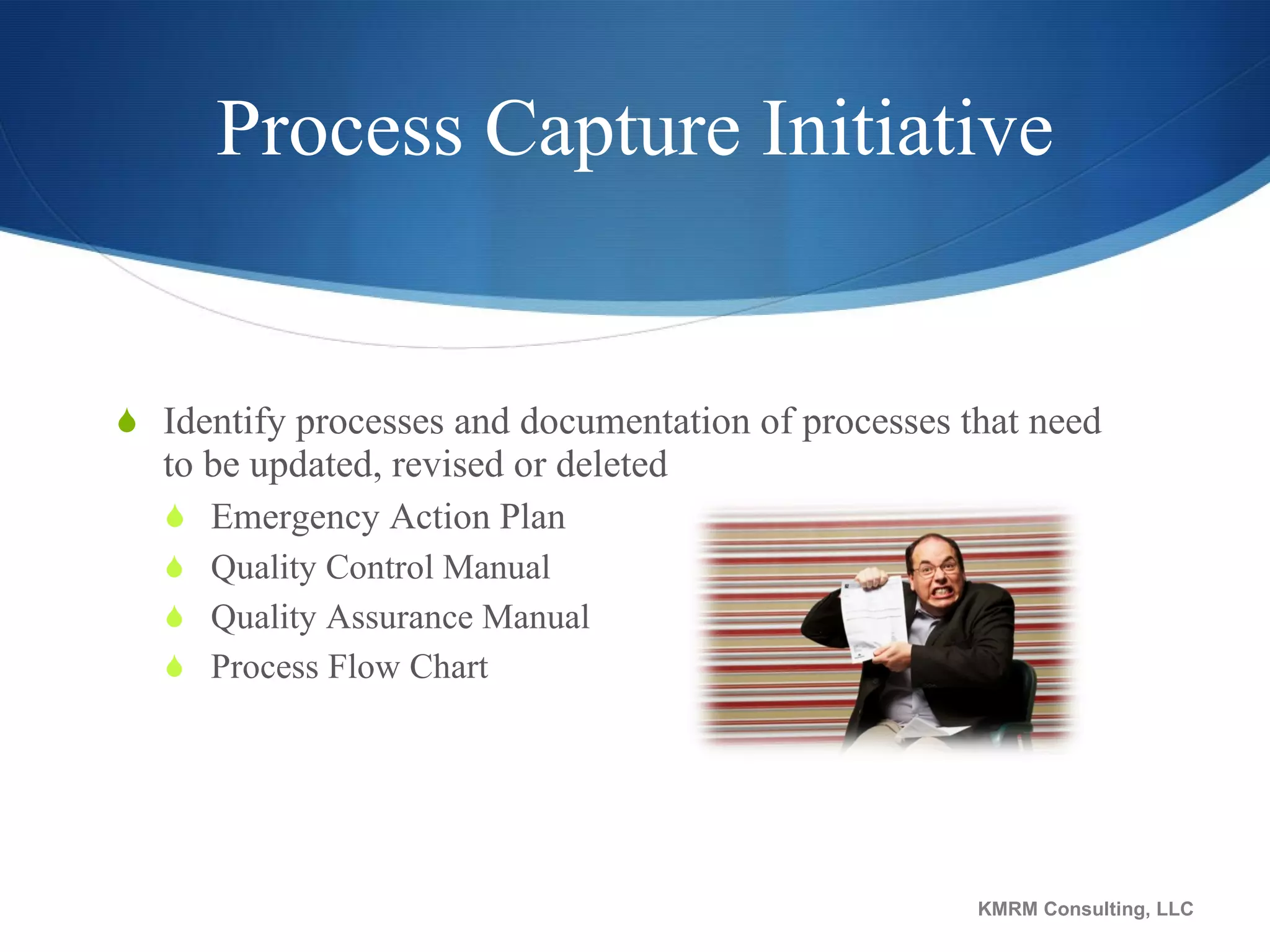 Process Capture Initiative Identify processes and documentation of processes that need to be updated, revised or deleted Emergency Action Plan Quality Control Manual Quality Assurance Manual Process Flow Chart KMRM Consulting, LLC 