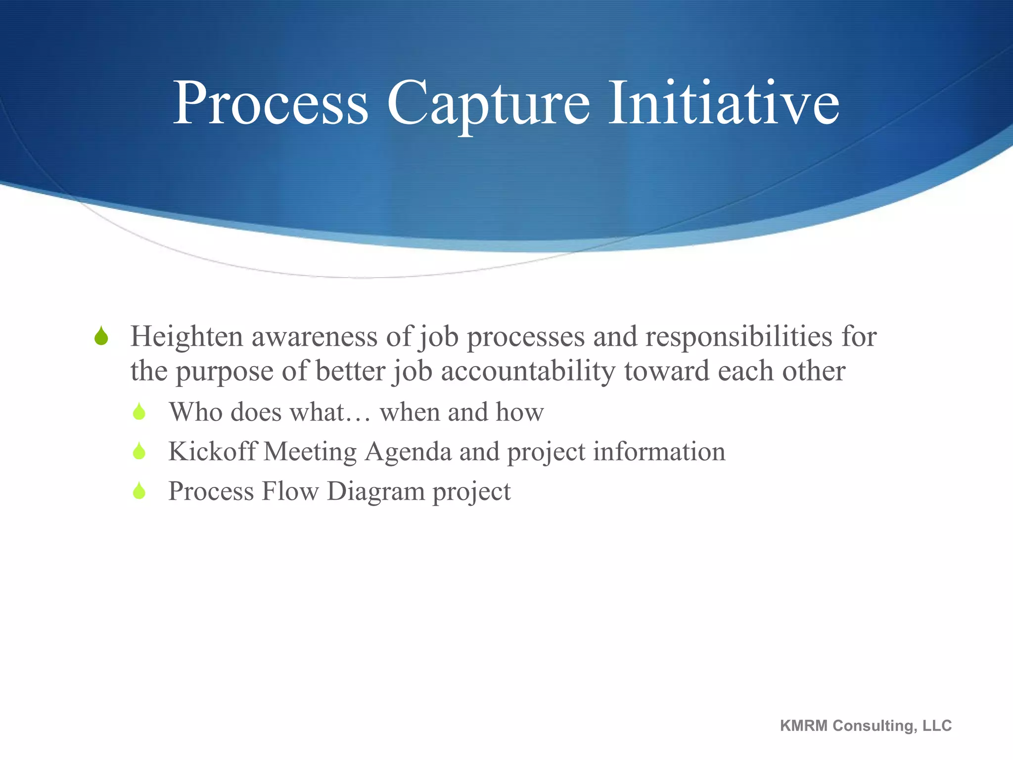 Process Capture Initiative Heighten awareness of job processes and responsibilities for the purpose of better job accountability toward each other Who does what… when and how Kickoff Meeting Agenda and project information Process Flow Diagram project KMRM Consulting, LLC 
