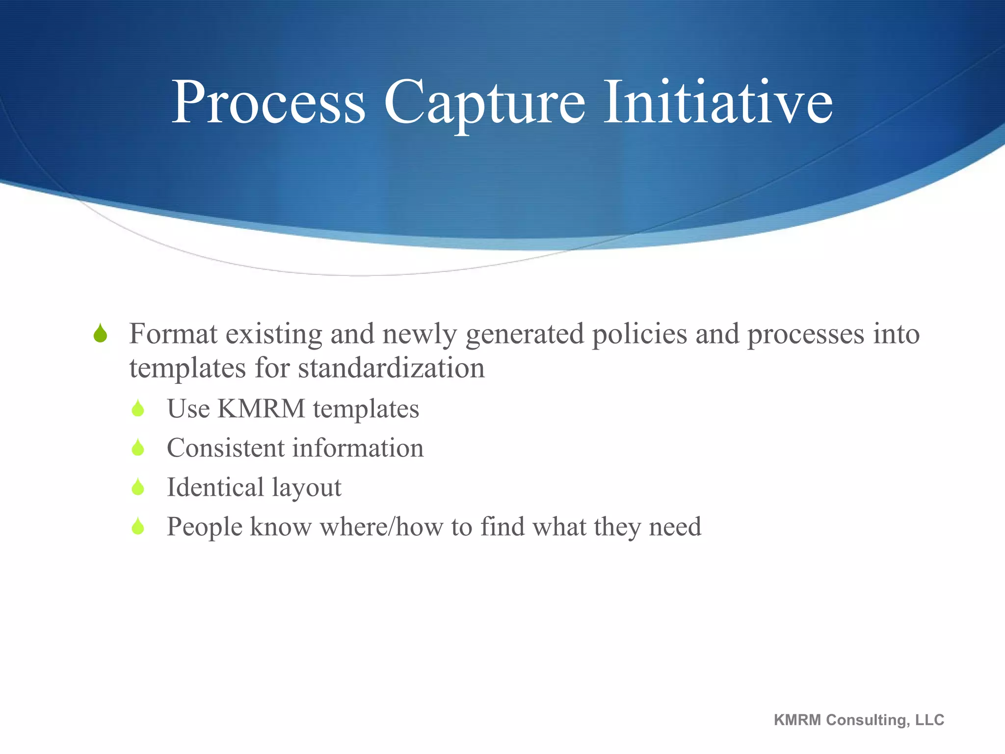 Process Capture Initiative Format existing and newly generated policies and processes into templates for standardization Use KMRM templates Consistent information  Identical layout People know where/how to find what they need KMRM Consulting, LLC 