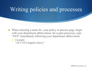 Writing policies and processes When selecting a name for  your policy or process page, begin with your department abbreviation; for syspro processes, type “SYS” immediately following your department abbreviation Example:  “ACT SYS Supplier Query” KMRM Consulting, LLC 