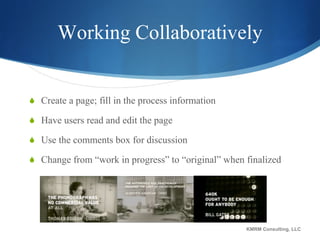 Working Collaboratively Create a page; fill in the process information Have users read and edit the page Use the comments box for discussion Change from “work in progress” to “original” when finalized KMRM Consulting, LLC 