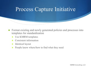 Process Capture Initiative Format existing and newly generated policies and processes into templates for standardization Use KMRM templates Consistent information  Identical layout People know where/how to find what they need KMRM Consulting, LLC 