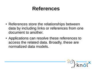 Document Structure 
● The key decision in designing data models for 
MongoDB applications revolves around the 
structure of documents and how the application 
represents relationships between data. 
● There are two tools that allow applications to 
represent these relationships: 
● references and embedded documents. 
 