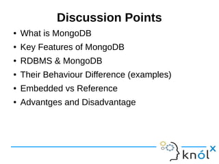 Discussion Points 
● What is MongoDB 
● Key Features of MongoDB 
● RDBMS & MongoDB 
● Their Behaviour Difference (examples) 
● Embedded vs Reference 
● Advantges and Disadvantages 
 