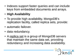 ● Indexes support faster queries and can include 
keys from embedded documents and arrays. 
● High Availability 
● To provide high availability, MongoDB’s 
replication facility, called replica sets, provide: 
● automatic failover. 
● data redundancy. 
● A replica set is a group of MongoDB servers 
that maintain the same data set, providing 
redundancy and increasing data availability. 
 