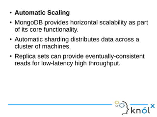 ● Automatic Scaling 
● MongoDB provides horizontal scalability as part 
of its core functionality. 
● Automatic sharding distributes data across a 
cluster of machines. 
● Replica sets can provide eventually-consistent 
reads for low-latency high throughput. 
 