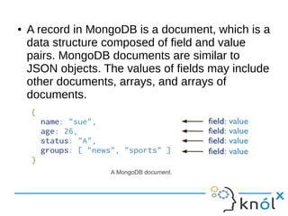 ● A record in MongoDB is a document, which is a 
data structure composed of field and value 
pairs. MongoDB documents are similar to 
JSON objects. The values of fields may include 
other documents, arrays, and arrays of 
documents. 
 