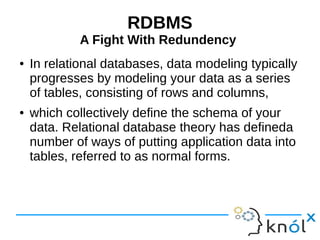 RDBMS 
A Fight With Redundency 
● In relational databases, data modeling typically 
progresses by modeling your data as a series 
of tables, consisting of rows and columns, 
● which collectively define the schema of your 
data. Relational database theory has defineda 
number of ways of putting application data into 
tables, referred to as normal forms. 
 