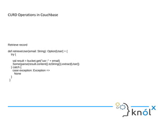 CURD Operations in Couchbase
Retrieve record
def retrieveUser(email: String): Option[User] = {
try {
val result = bucket.get("usr::" + email)
Some(parse(result.content().toString()).extract[User])
} catch {
case exception: Exception =>
None
}
}
 