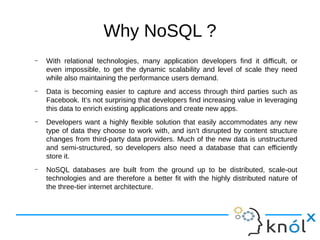 Why NoSQL ?
– With relational technologies, many application developers find it difficult, or
even impossible, to get the dynamic scalability and level of scale they need
while also maintaining the performance users demand.
– Data is becoming easier to capture and access through third parties such as
Facebook. It’s not surprising that developers find increasing value in leveraging
this data to enrich existing applications and create new apps.
– Developers want a highly flexible solution that easily accommodates any new
type of data they choose to work with, and isn’t disrupted by content structure
changes from third-party data providers. Much of the new data is unstructured
and semi-structured, so developers also need a database that can efficiently
store it.
– NoSQL databases are built from the ground up to be distributed, scale-out
technologies and are therefore a better fit with the highly distributed nature of
the three-tier internet architecture.
 