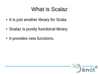 What is Scalaz
● It is just another library for Scala.
● Scalaz is purely functional library.
● It provides new functions.
 