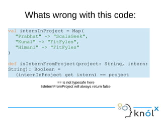 Whats wrong with this code:
val internInProject = Map(
"Prabhat" -> "ScalaGeek",
"Kunal" -> "FitFyles",
"Himani" -> "FitFyles"
)
def isInternFromProject(project: String, intern:
String): Boolean =
(internInProject get intern) == project
== is not typesafe here
IsInternFromProject will always return false
 
