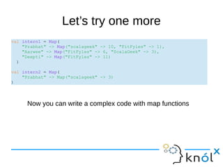 Let’s try one more
val intern1 = Map(
"Prabhat" -> Map("scalageek" -> 10, "FitFyles" -> 1),
"Aarwee" -> Map("FitFyles" -> 6, "ScalaGeek" -> 3),
"Deepti" -> Map("FitFyles" -> 11)
)
val intern2 = Map(
"Prabhat" -> Map("scalageek" -> 3)
)
Now you can write a complex code with map functions
 