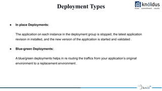 Deployment Types
● In place Deployments:
The application on each instance in the deployment group is stopped, the latest application
revision in installed, and the new version of the application is started and validated .
● Blue-green Deployments:
A blue/green deployments helps in re routing the traffics from your application’s original
environment to a replacement environment .
 