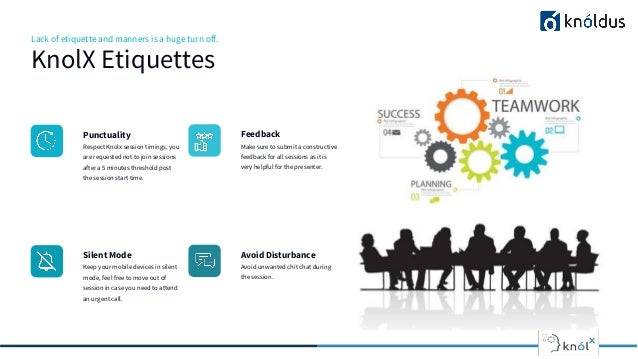 Lack of etiquette and manners is a huge turn off.
KnolX Etiquettes
Punctuality
Respect Knolx session timings, you
are requested not to join sessions
after a 5 minutes threshold post
the session start time.
Feedback
Make sure to submit a constructive
feedback for all sessions as it is
very helpful for the presenter.
Silent Mode
Keep your mobile devices in silent
mode, feel free to move out of
session in case you need to attend
an urgent call.
Avoid Disturbance
Avoid unwanted chit chat during
the session.
 