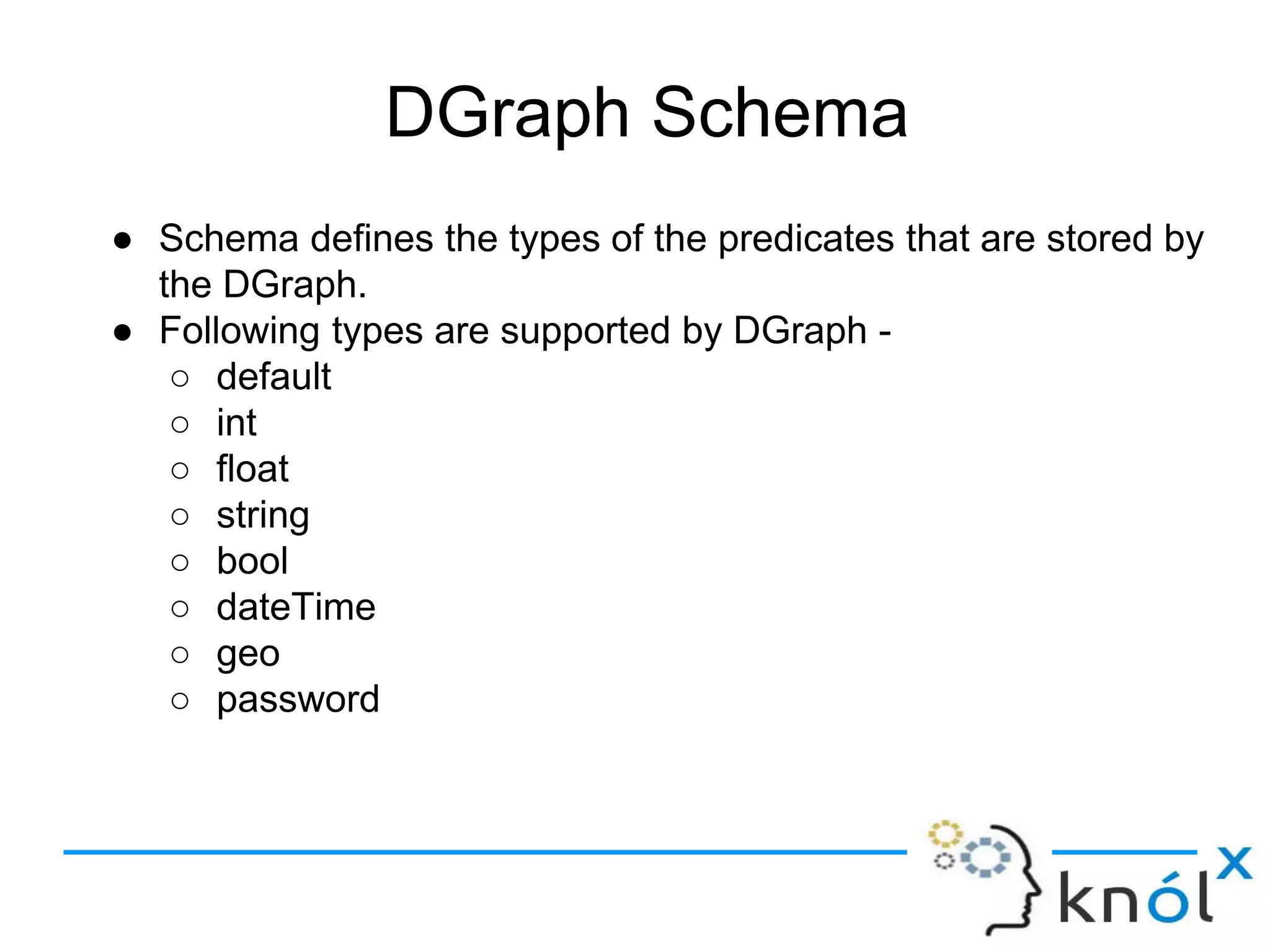DGraph Schema
● Schema defines the types of the predicates that are stored by
the DGraph.
● Following types are supported by DGraph -
○ default
○ int
○ float
○ string
○ bool
○ dateTime
○ geo
○ password
 