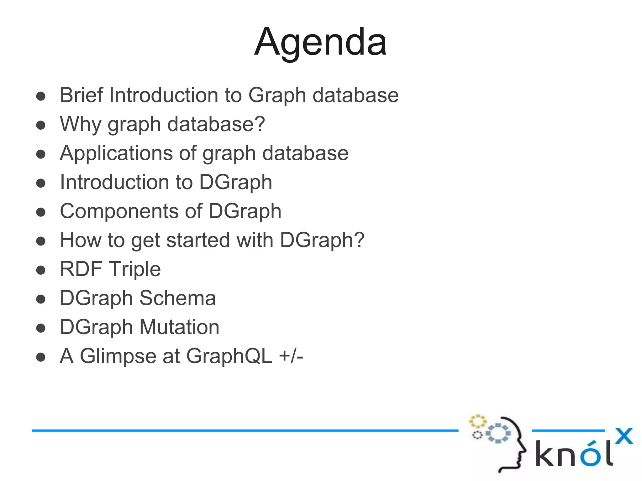 Agenda
● Brief Introduction to Graph database
● Why graph database?
● Applications of graph database
● Introduction to DGraph
● Components of DGraph
● How to get started with DGraph?
● RDF Triple
● DGraph Schema
● DGraph Mutation
● A Glimpse at GraphQL +/-
 