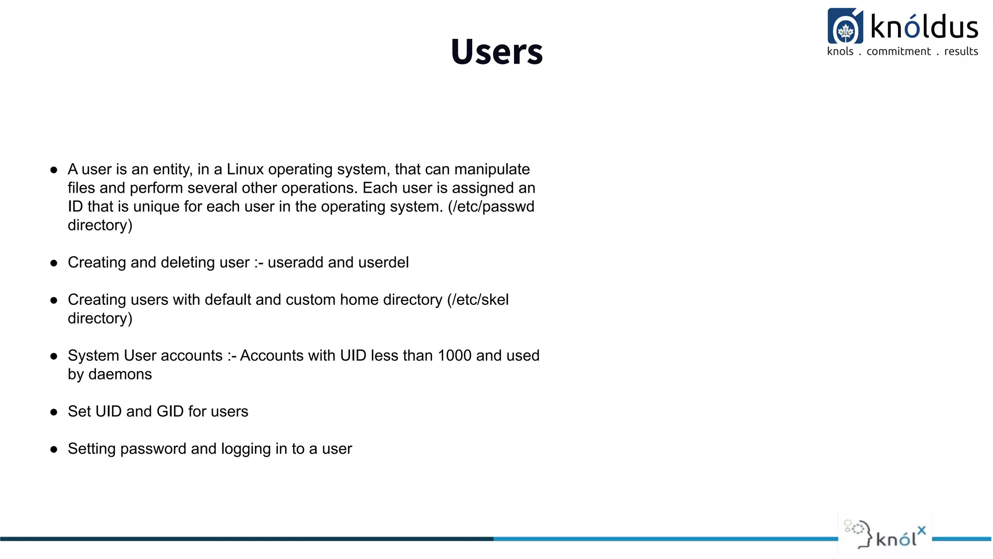Users
● A user is an entity, in a Linux operating system, that can manipulate
files and perform several other operations. Each user is assigned an
ID that is unique for each user in the operating system. (/etc/passwd
directory)
● Creating and deleting user :- useradd and userdel
● Creating users with default and custom home directory (/etc/skel
directory)
● System User accounts :- Accounts with UID less than 1000 and used
by daemons
● Set UID and GID for users
● Setting password and logging in to a user
 