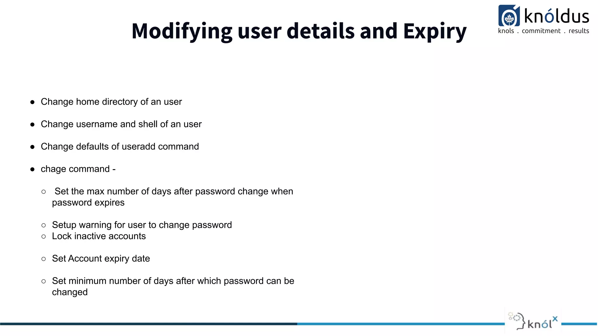 Modifying user details and Expiry
● Change home directory of an user
● Change username and shell of an user
● Change defaults of useradd command
● chage command -
○ Set the max number of days after password change when
password expires
○ Setup warning for user to change password
○ Lock inactive accounts
○ Set Account expiry date
○ Set minimum number of days after which password can be
changed
 