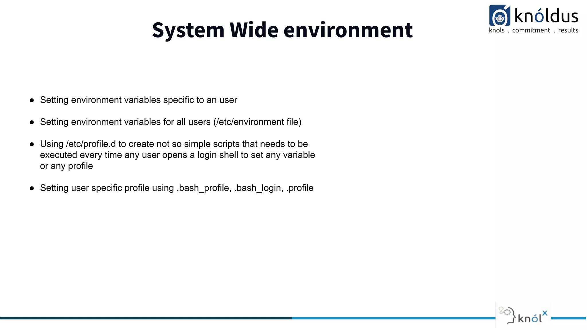 System Wide environment
● Setting environment variables specific to an user
● Setting environment variables for all users (/etc/environment file)
● Using /etc/profile.d to create not so simple scripts that needs to be
executed every time any user opens a login shell to set any variable
or any profile
● Setting user specific profile using .bash_profile, .bash_login, .profile
 