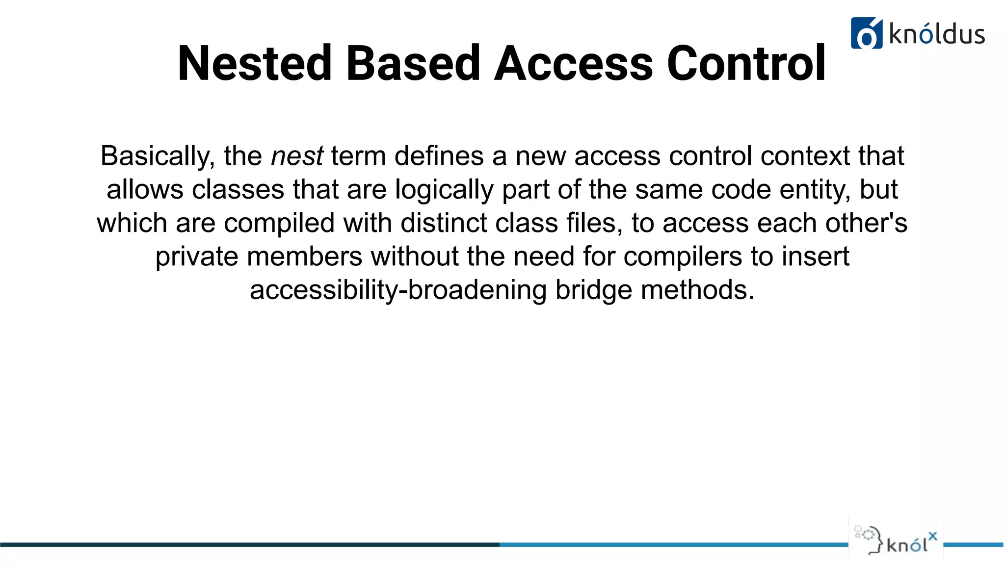 Nested Based Access Control
Basically, the nest term defines a new access control context that
allows classes that are logically part of the same code entity, but
which are compiled with distinct class files, to access each other's
private members without the need for compilers to insert
accessibility-broadening bridge methods.
 
