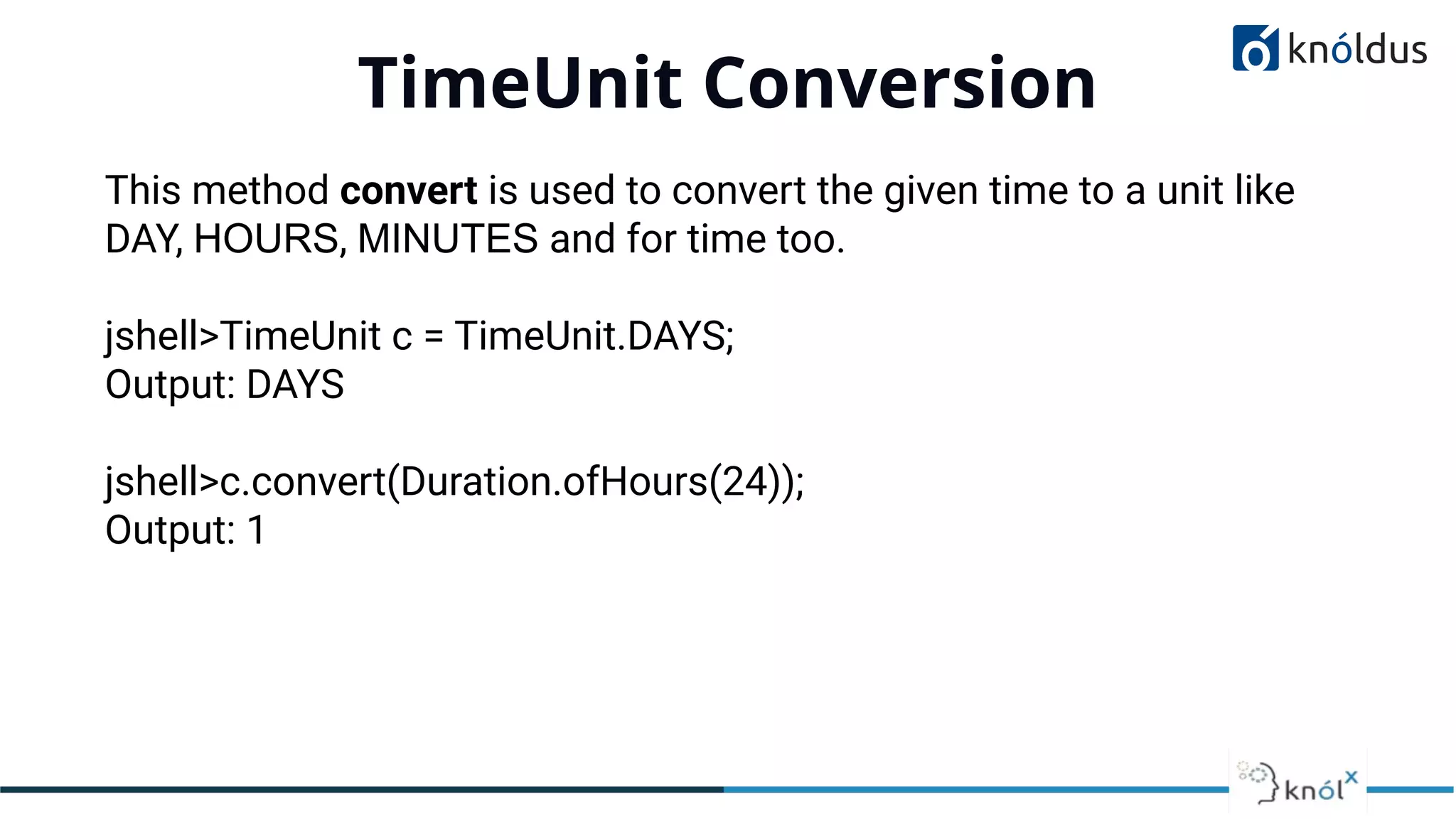 TimeUnit Conversion
01
This method convert is used to convert the given time to a unit like
DAY, HOURS, MINUTES and for time too.
jshell>TimeUnit c = TimeUnit.DAYS;
Output: DAYS
jshell>c.convert(Duration.ofHours(24));
Output: 1
 