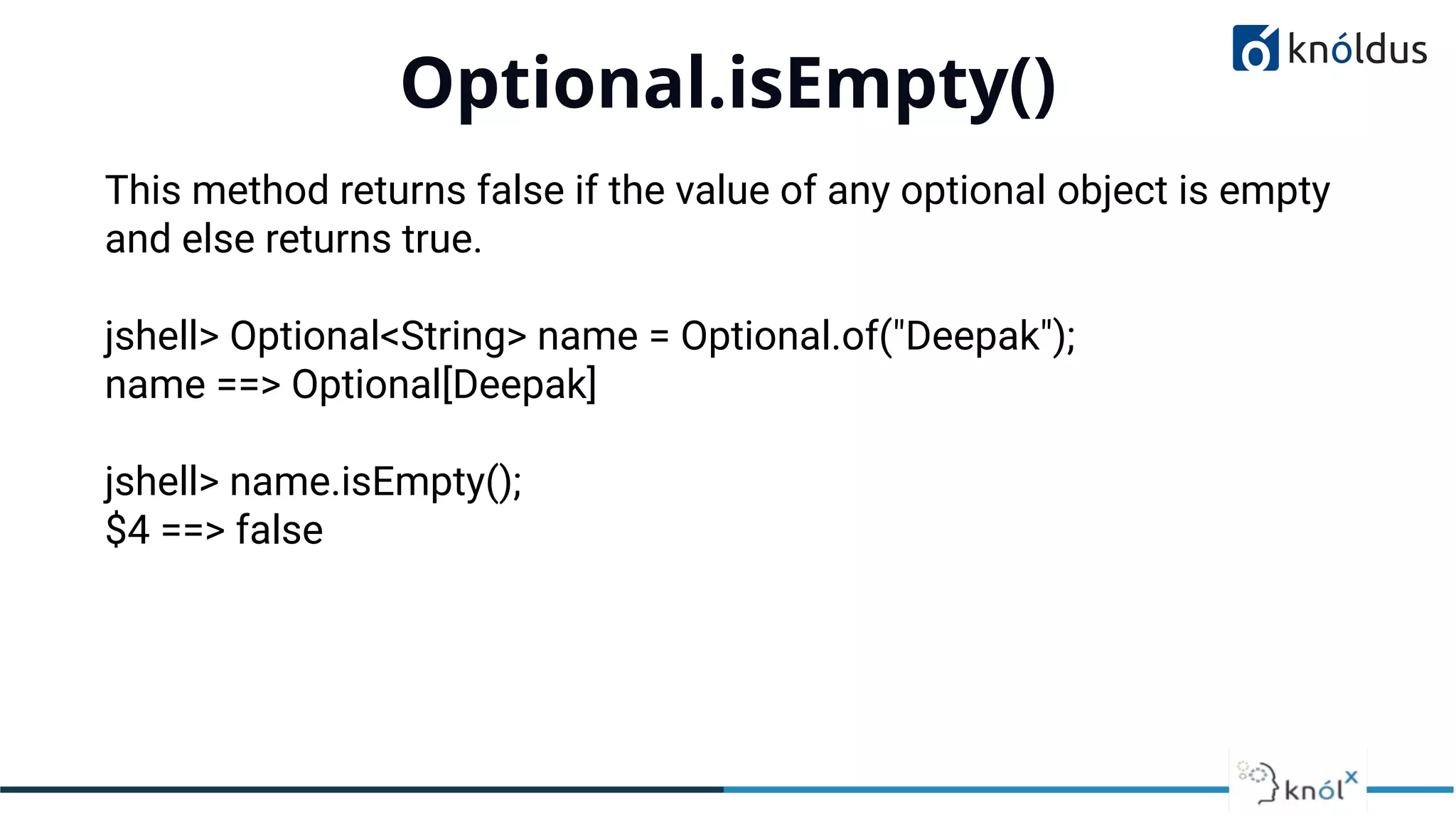 Optional.isEmpty()
01
This method returns false if the value of any optional object is empty
and else returns true.
jshell> Optional<String> name = Optional.of("Deepak");
name ==> Optional[Deepak]
jshell> name.isEmpty();
$4 ==> false
 