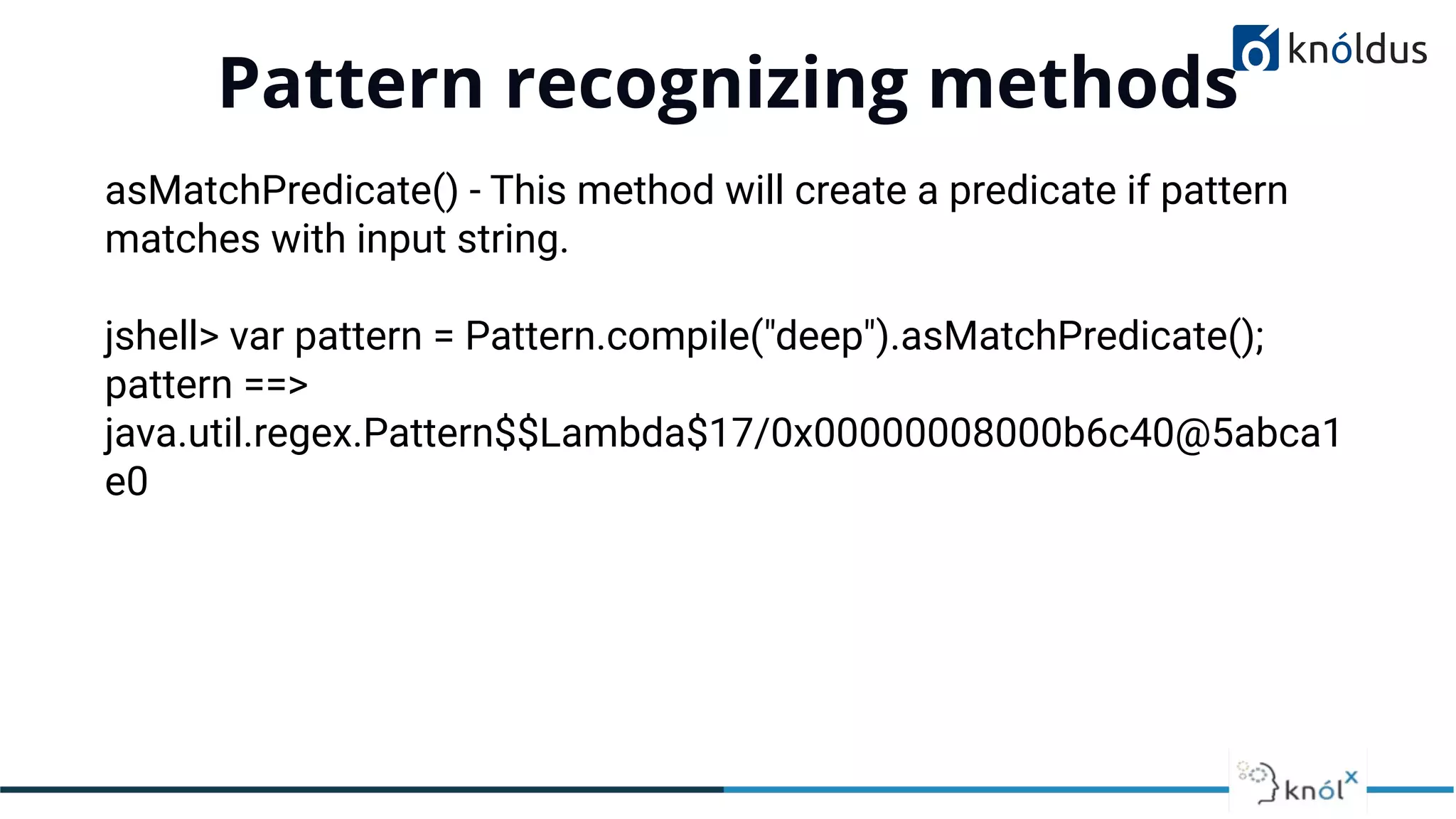 Pattern recognizing methods
01
asMatchPredicate() - This method will create a predicate if pattern
matches with input string.
jshell> var pattern = Pattern.compile("deep").asMatchPredicate();
pattern ==>
java.util.regex.Pattern$$Lambda$17/0x00000008000b6c40@5abca1
e0
 