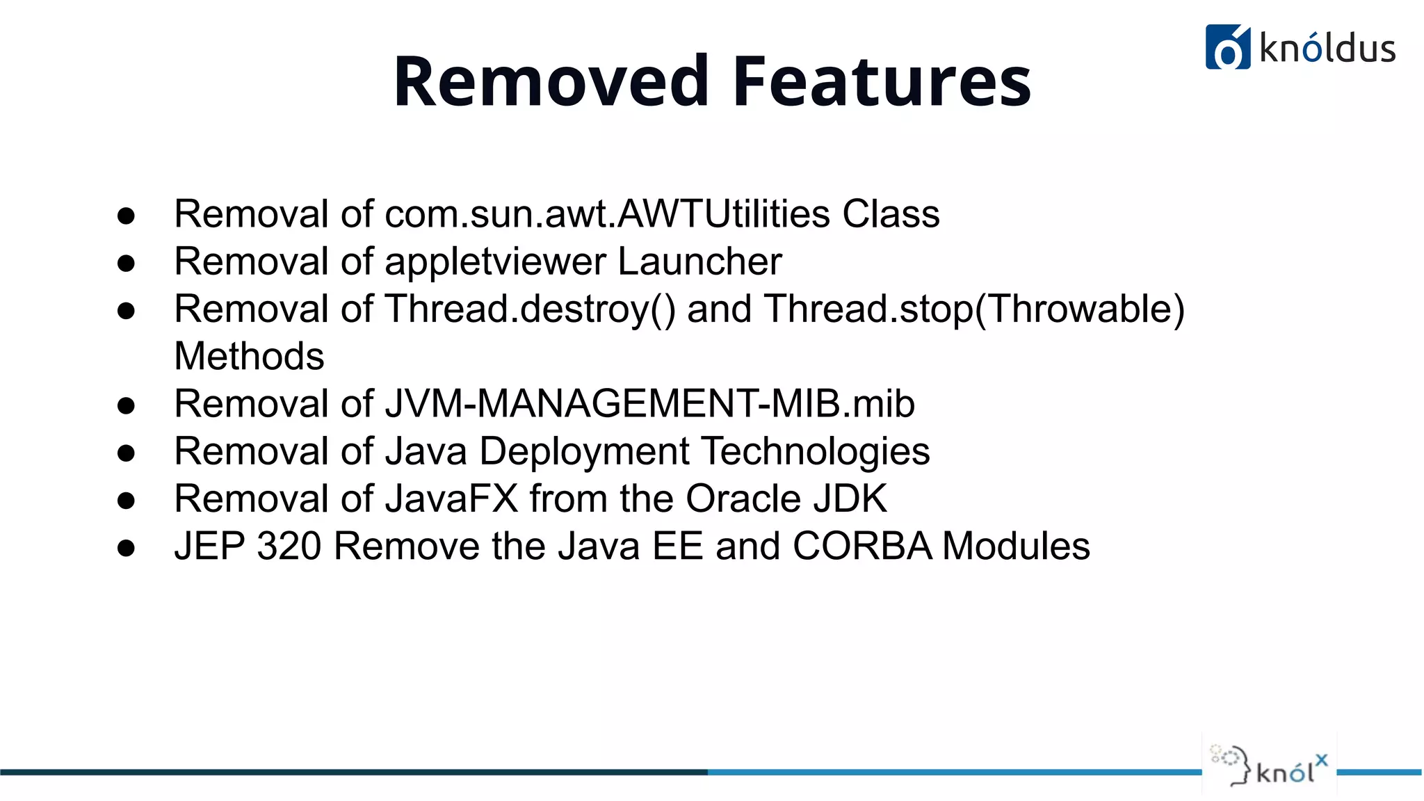 Removed Features
01
● Removal of com.sun.awt.AWTUtilities Class
● Removal of appletviewer Launcher
● Removal of Thread.destroy() and Thread.stop(Throwable)
Methods
● Removal of JVM-MANAGEMENT-MIB.mib
● Removal of Java Deployment Technologies
● Removal of JavaFX from the Oracle JDK
● JEP 320 Remove the Java EE and CORBA Modules
 