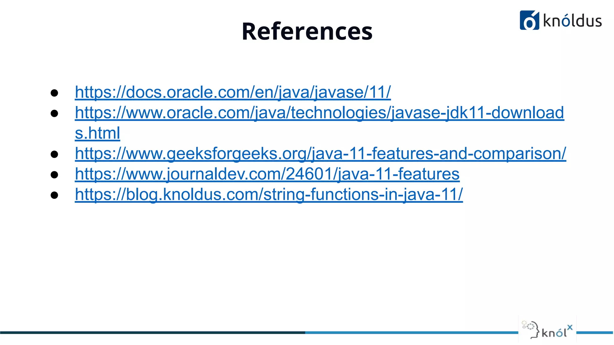 References
01
● https://docs.oracle.com/en/java/javase/11/
● https://www.oracle.com/java/technologies/javase-jdk11-download
s.html
● https://www.geeksforgeeks.org/java-11-features-and-comparison/
● https://www.journaldev.com/24601/java-11-features
● https://blog.knoldus.com/string-functions-in-java-11/
 