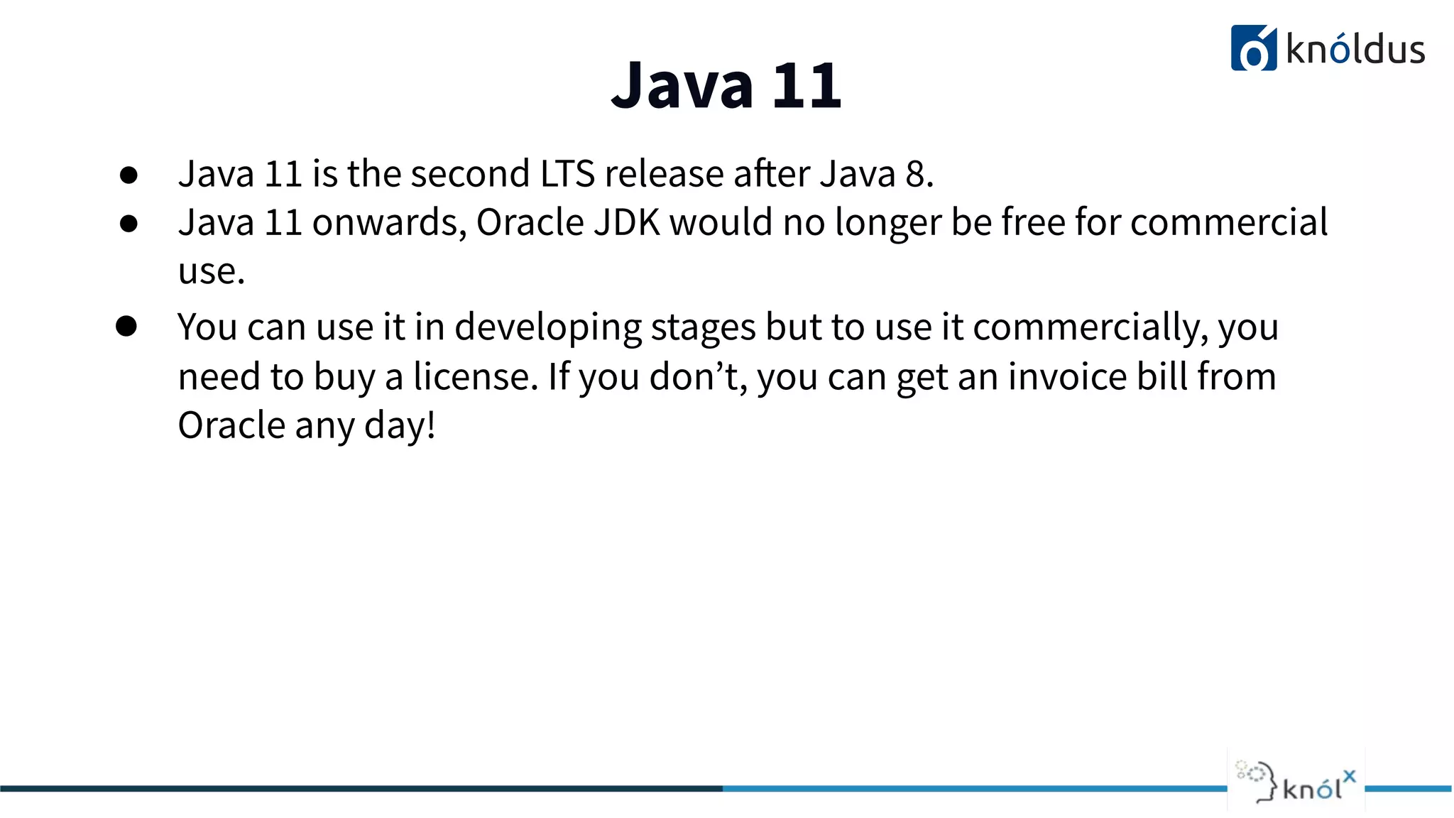 Java 11
01
● Java 11 is the second LTS release after Java 8.
● Java 11 onwards, Oracle JDK would no longer be free for commercial
use.
● You can use it in developing stages but to use it commercially, you
need to buy a license. If you don’t, you can get an invoice bill from
Oracle any day!
 
