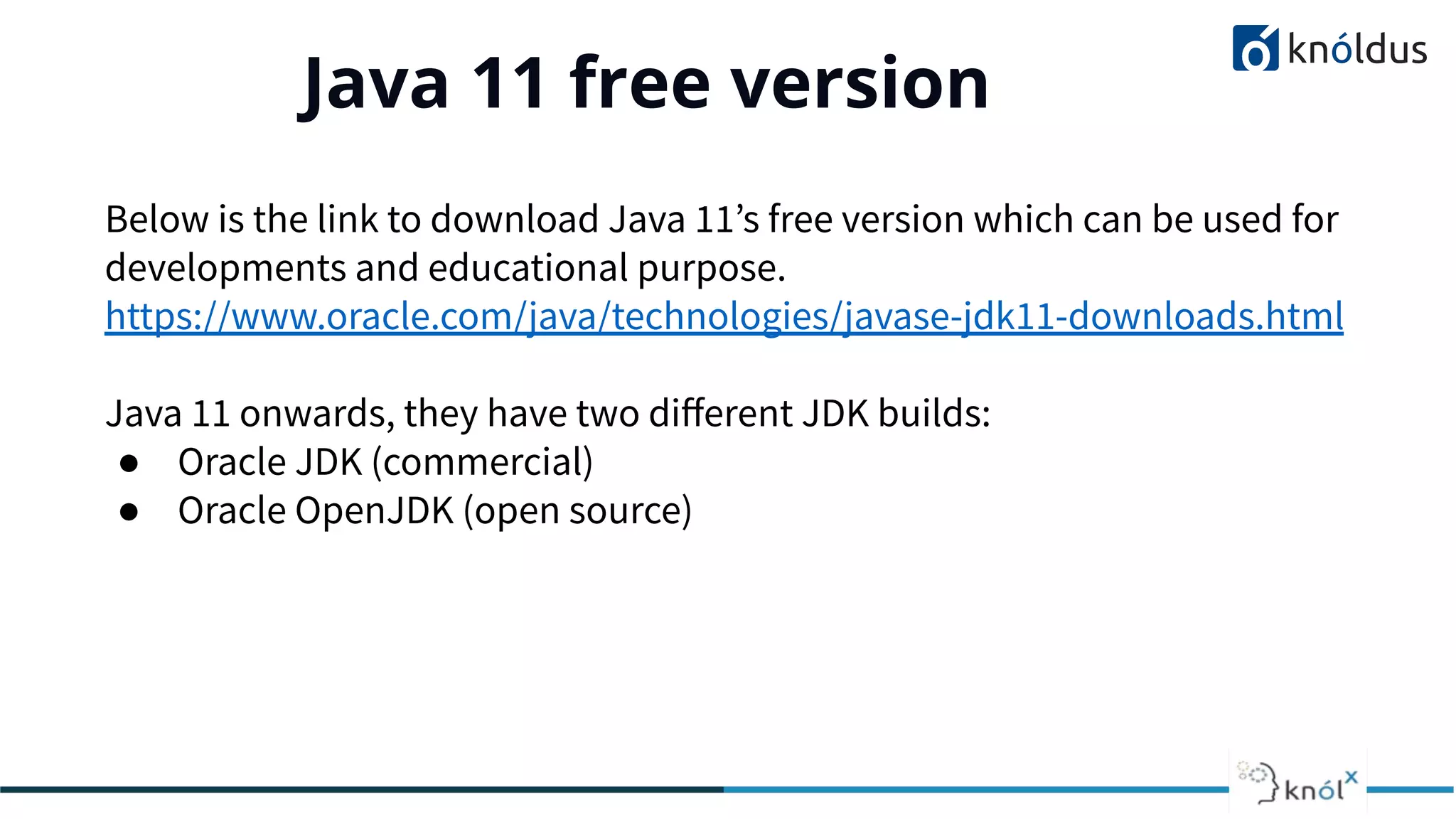 Java 11 free version
01
Below is the link to download Java 11’s free version which can be used for
developments and educational purpose.
https://www.oracle.com/java/technologies/javase-jdk11-downloads.html
Java 11 onwards, they have two diﬀerent JDK builds:
● Oracle JDK (commercial)
● Oracle OpenJDK (open source)
 